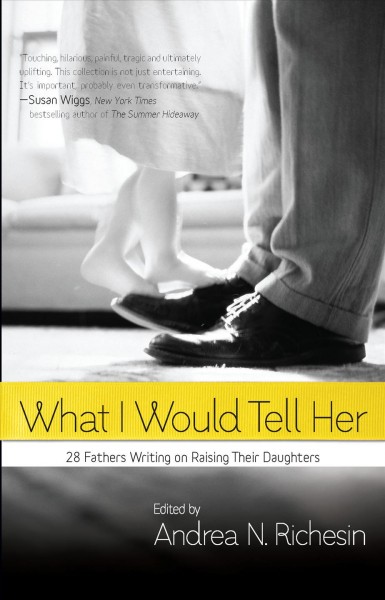 What I would tell her : 28 devoted dads on bringing up, holding on to, and letting go of their daughters / edited by Andrea N. Richesin.