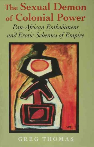The sexual demon of colonial power : Pan-African embodiment and erotic schemes of empire / Greg Thomas.