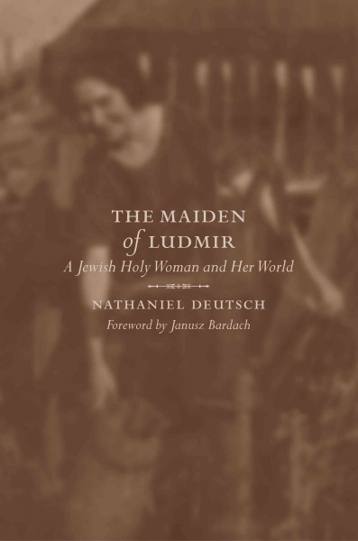 The maiden of Ludmir : a Jewish holy woman and her world / Nathaniel Deutsch ; foreword by Janusz Bardach.