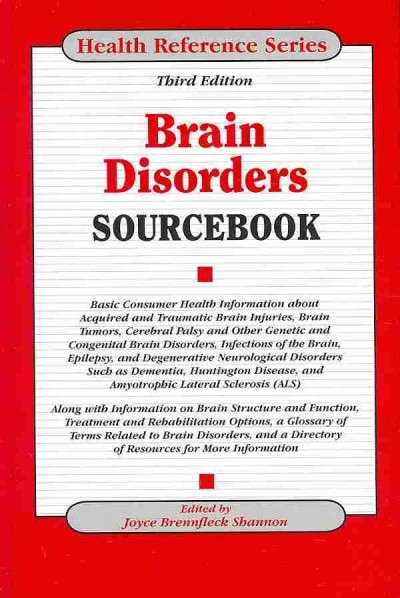 Brain disorders sourcebook : basic consumer health information about acquired and traumatic brain injuries, brain tumors, cerebral palsy and other genetic and congenital brain disorders, infections of the brain, epilepsy, and degenerative neurological disorders such as dementia, huntington disease, and amyotrophic lateral sclerosis (ALS) : along with information on brain structure and function, treatment and rehabilitation options, a glossary of terms related to brain disorders, and a directory of resources for more information / edited by Joyce Brennfleck Shannon.