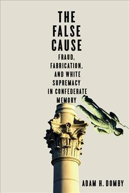 The false cause : fraud, fabrication, and White supremacy in Confederate memory / Adam H. Domby.