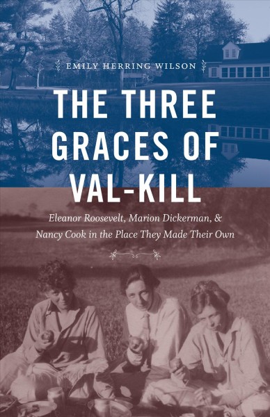 The three Graces of Val-Kill : Eleanor Roosevelt, Marion Dickerman, and Nancy Cook in the place they made their own / Emily Herring Wilson.