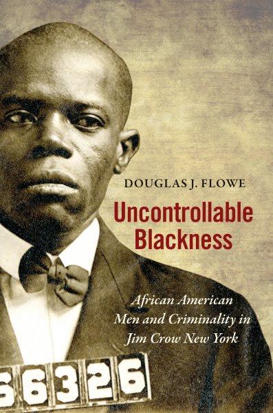 Uncontrollable blackness : African American men and criminality in Jim Crow New York / Douglas J. Flowe.