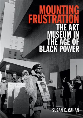Mounting Frustration [electronic resource] : The Art Museum in the Age of Black Power / Susan E. Cahan.