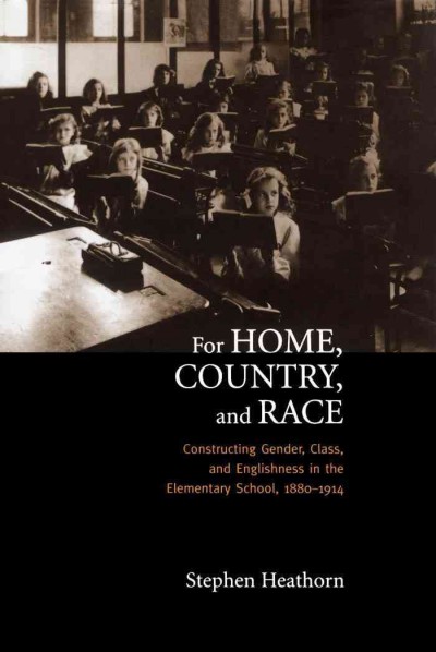 For Home, Country, and Race : Gender, Class, and Englishness in the Elementary School, 1880-1914 / Stephen J. Heathorn.