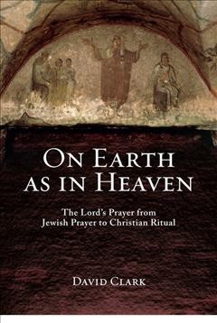 On earth as in heaven : the Lord's prayer from Jewish prayer to Christian ritual / David Clark.