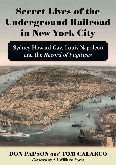 Secret lives of the Underground Railroad in New York City : Sydney Howard Gay, Louis Napoleon and the Record of Fugitives / Don Papson and Tom Calarco ; foreword by A.J. Myers-Williams.
